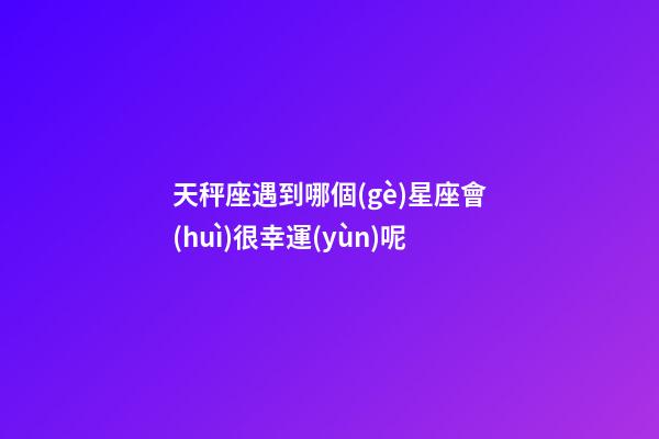 天秤座遇到哪個(gè)星座會(huì)很幸運(yùn)呢-第1張-星座運(yùn)勢(shì)-玄機(jī)派