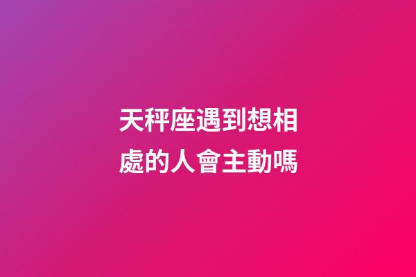 天秤座遇到想相處的人會主動嗎-第1張-星座運勢-玄機派