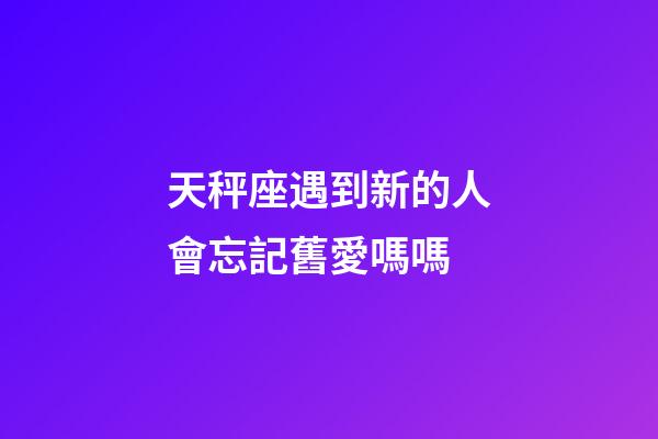 天秤座遇到新的人會忘記舊愛嗎嗎-第1張-星座運勢-玄機派
