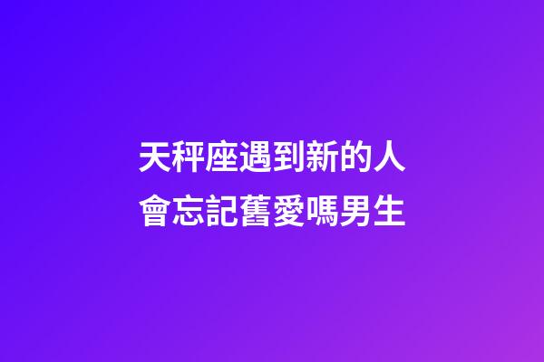 天秤座遇到新的人會忘記舊愛嗎男生-第1張-星座運勢-玄機派