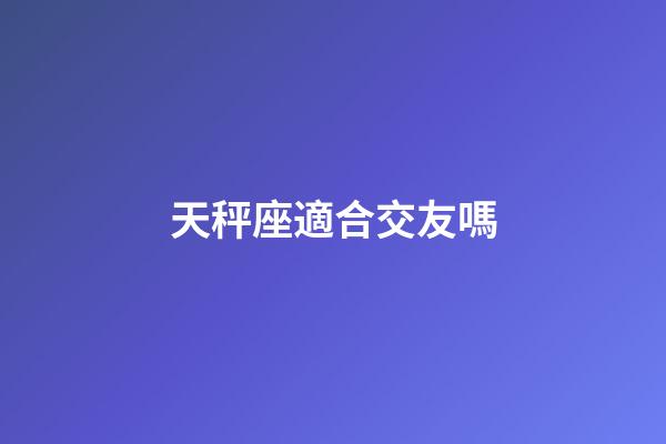 天秤座適合交友嗎-第1張-星座運勢-玄機派