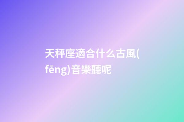 天秤座適合什么古風(fēng)音樂聽呢-第1張-星座運勢-玄機派