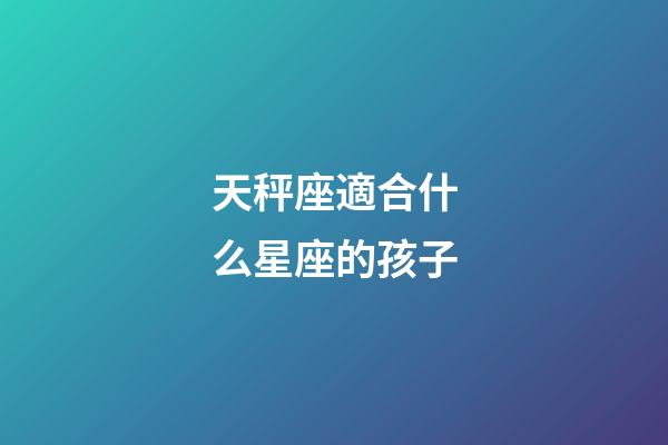 天秤座適合什么星座的孩子-第1張-星座運勢-玄機派