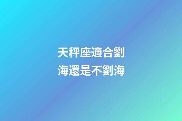 天秤座適合劉海還是不劉海-第1張-星座運勢-玄機派