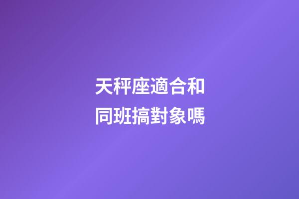 天秤座適合和同班搞對象嗎-第1張-星座運勢-玄機派