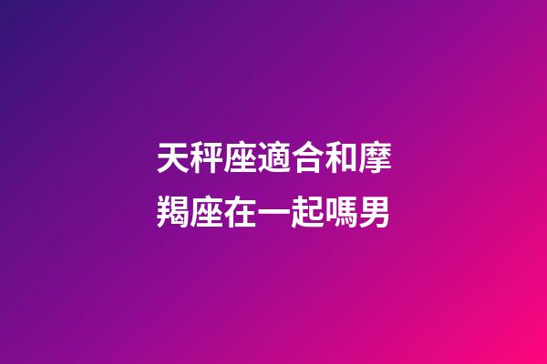 天秤座適合和摩羯座在一起嗎男-第1張-星座運勢-玄機派