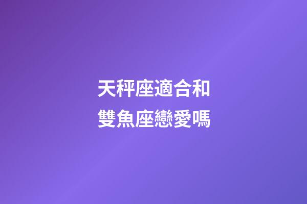 天秤座適合和雙魚座戀愛嗎-第1張-星座運勢-玄機派