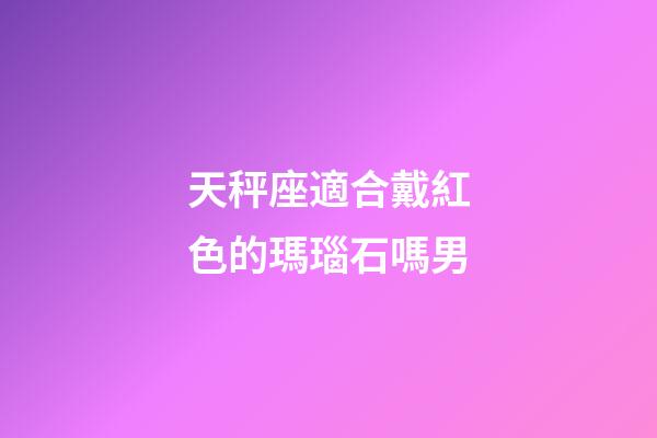 天秤座適合戴紅色的瑪瑙石嗎男-第1張-星座運勢-玄機派