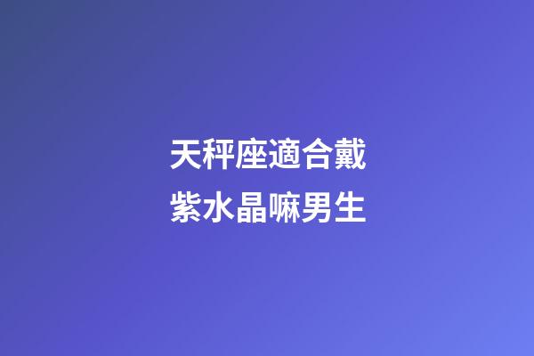 天秤座適合戴紫水晶嘛男生-第1張-星座運勢-玄機派