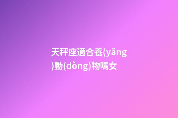 天秤座適合養(yǎng)動(dòng)物嗎女-第1張-星座運(yùn)勢(shì)-玄機(jī)派