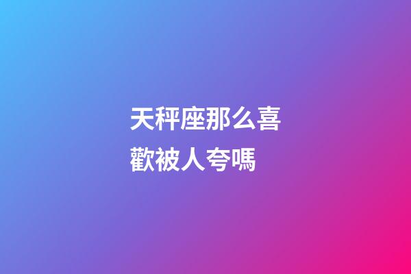 天秤座那么喜歡被人夸嗎-第1張-星座運勢-玄機派