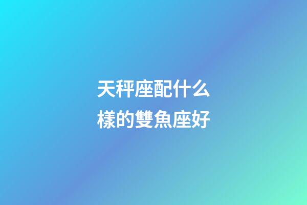 天秤座配什么樣的雙魚座好-第1張-星座運勢-玄機派