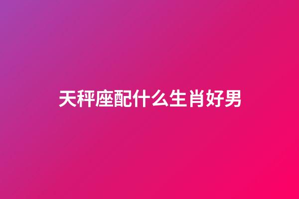 天秤座配什么生肖好男-第1張-星座運勢-玄機派