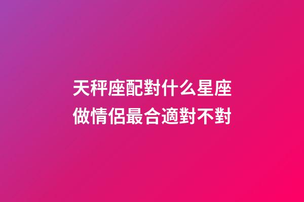 天秤座配對什么星座做情侶最合適對不對-第1張-星座運勢-玄機派