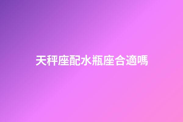 天秤座配水瓶座合適嗎-第1張-星座運勢-玄機派