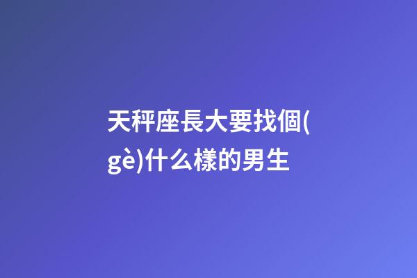 天秤座長大要找個(gè)什么樣的男生-第1張-星座運(yùn)勢-玄機(jī)派