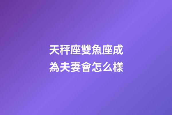 天秤座雙魚座成為夫妻會怎么樣-第1張-星座運勢-玄機派