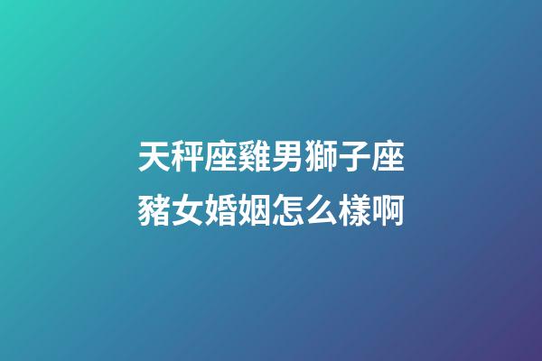 天秤座雞男獅子座豬女婚姻怎么樣啊-第1張-星座運勢-玄機派