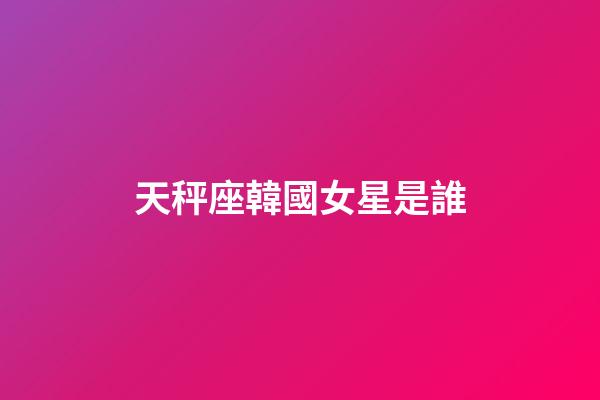 天秤座韓國女星是誰-第1張-星座運勢-玄機派