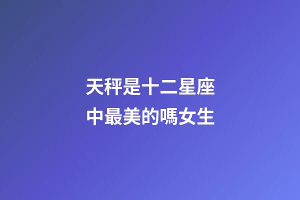 天秤是十二星座中最美的嗎女生-第1張-星座運勢-玄機派