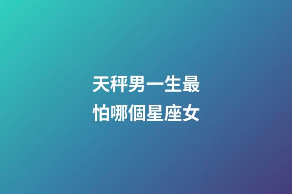 天秤男一生最怕哪個星座女-第1張-星座運勢-玄機派