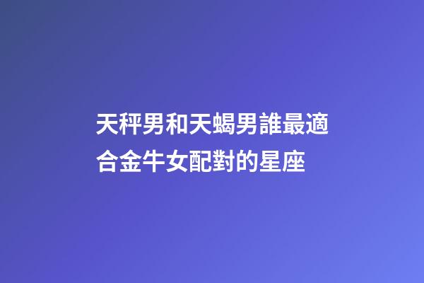 天秤男和天蝎男誰最適合金牛女配對的星座-第1張-星座運勢-玄機派