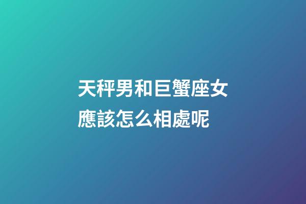 天秤男和巨蟹座女應該怎么相處呢-第1張-星座運勢-玄機派