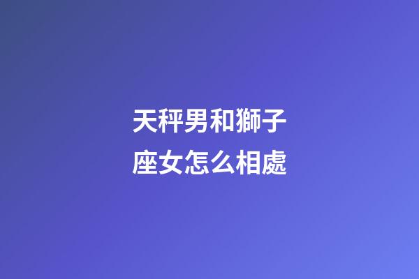天秤男和獅子座女怎么相處-第1張-星座運勢-玄機派