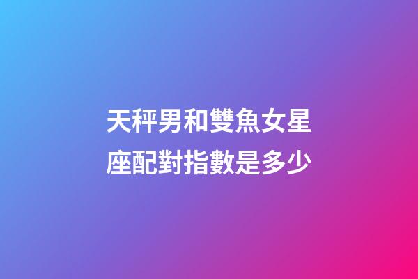 天秤男和雙魚女星座配對指數是多少-第1張-星座運勢-玄機派