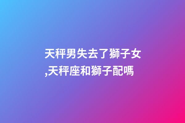 天秤男失去了獅子女,天秤座和獅子配嗎-第1張-觀點-玄機派