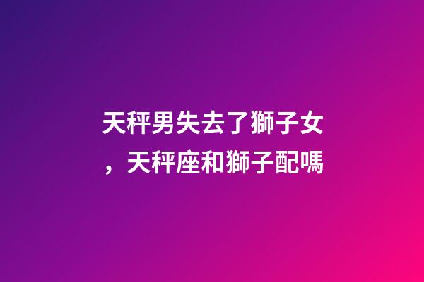 天秤男失去了獅子女，天秤座和獅子配嗎-第1張-觀點-玄機派