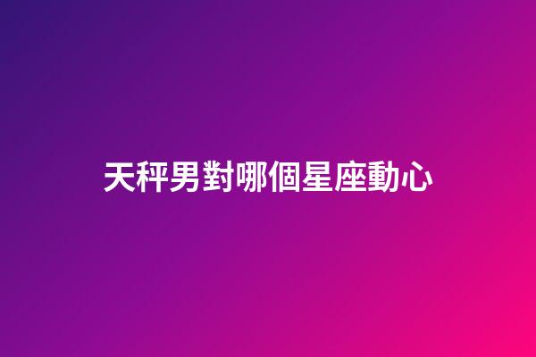天秤男對哪個星座動心-第1張-星座運勢-玄機派