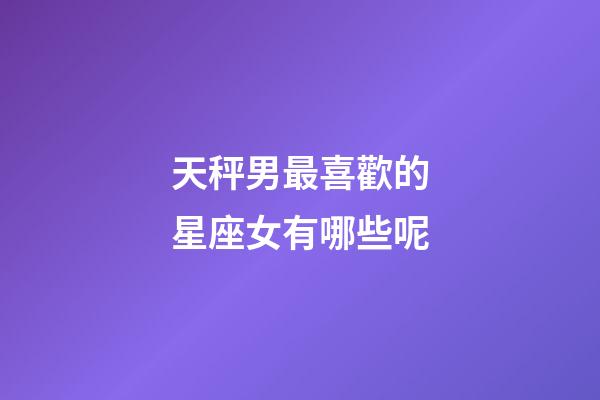 天秤男最喜歡的星座女有哪些呢-第1張-星座運(yùn)勢(shì)-玄機(jī)派