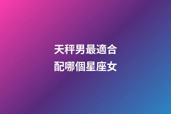 天秤男最適合配哪個星座女-第1張-星座運勢-玄機派