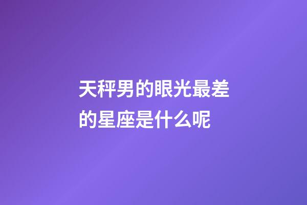 天秤男的眼光最差的星座是什么呢-第1張-星座運勢-玄機派