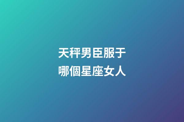 天秤男臣服于哪個星座女人-第1張-星座運勢-玄機派