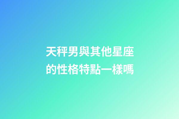 天秤男與其他星座的性格特點一樣嗎-第1張-星座運勢-玄機派