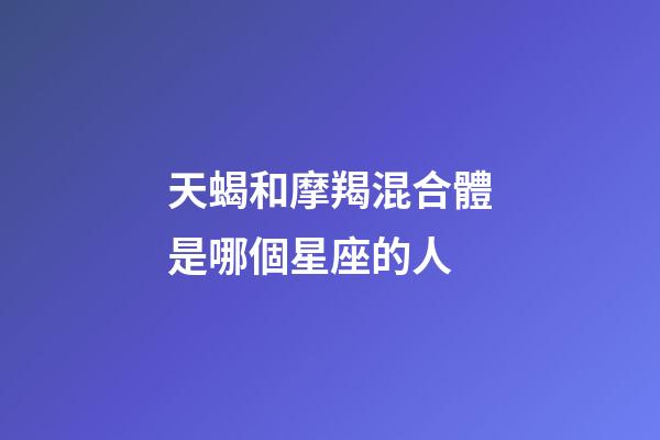 天蝎和摩羯混合體是哪個星座的人-第1張-星座運勢-玄機派