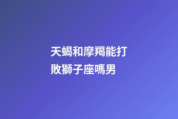 天蝎和摩羯能打敗獅子座嗎男-第1張-星座運勢-玄機派