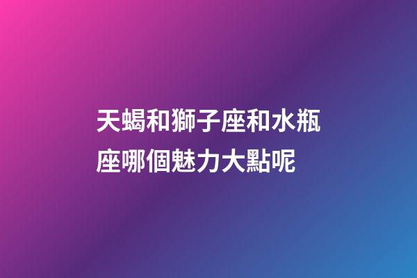 天蝎和獅子座和水瓶座哪個魅力大點呢-第1張-星座運勢-玄機派