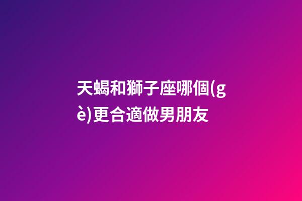 天蝎和獅子座哪個(gè)更合適做男朋友-第1張-星座運(yùn)勢(shì)-玄機(jī)派