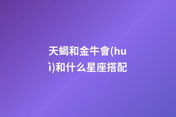 天蝎和金牛會(huì)和什么星座搭配-第1張-星座運(yùn)勢(shì)-玄機(jī)派