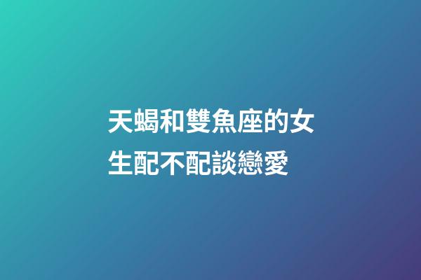 天蝎和雙魚座的女生配不配談戀愛-第1張-星座運勢-玄機派