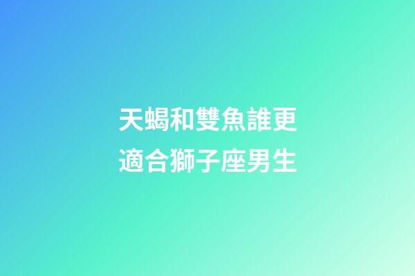 天蝎和雙魚誰更適合獅子座男生-第1張-星座運勢-玄機(jī)派