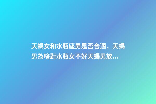 天蝎女和水瓶座男是否合適，天蝎男為啥對水瓶女不好天蝎男放棄水瓶女的原因