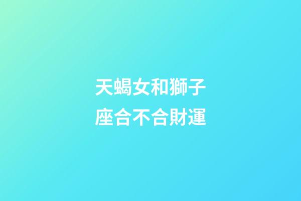 天蝎女和獅子座合不合財運-第1張-星座運勢-玄機派