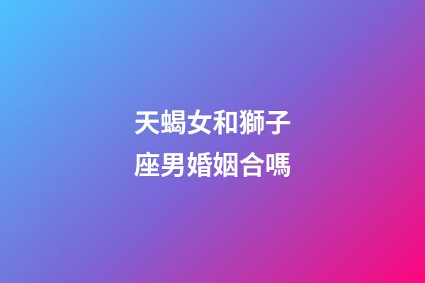 天蝎女和獅子座男婚姻合嗎-第1張-星座運勢-玄機派