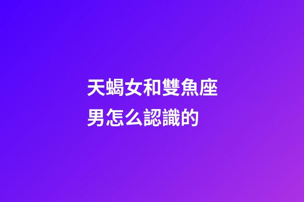 天蝎女和雙魚座男怎么認識的