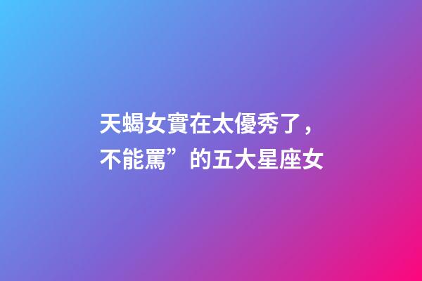 天蝎女實在太優秀了，不能罵”的五大星座女-第1張-觀點-玄機派