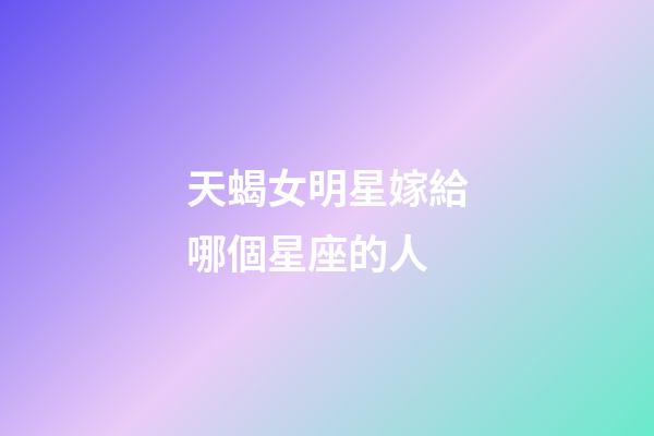 天蝎女明星嫁給哪個星座的人-第1張-星座運勢-玄機派